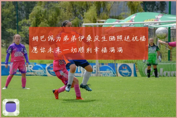 姆巴佩为弟弟伊桑庆生晒照送祝福愿你未来一切顺利幸福满满