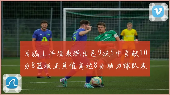 马威上半场表现出色9投5中贡献10分8篮板正负值高达8分助力球队表现