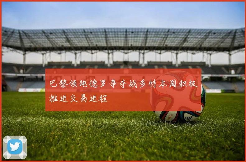 巴黎领跑德罗争夺战多特本周积极推进交易进程