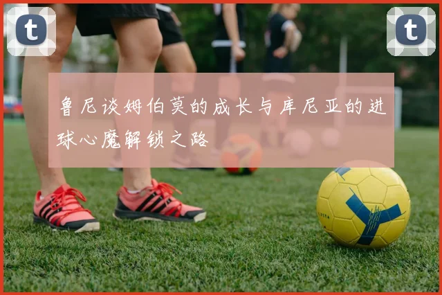 鲁尼谈姆伯莫的成长与库尼亚的进球心魔解锁之路