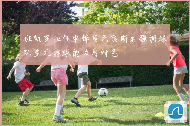 班凯罗担任中锋角色莫斯利强调球队多元持球能力与特色