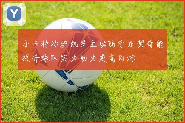 小卡特称班凯罗主动防守东契奇能提升球队实力助力更高目标