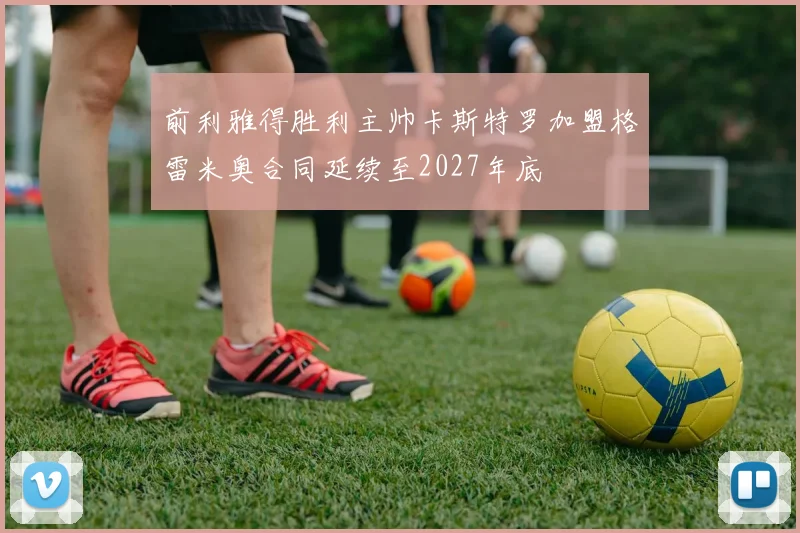 前利雅得胜利主帅卡斯特罗加盟格雷米奥合同延续至2027年底