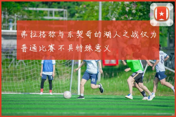 弗拉格称与东契奇的湖人之战仅为普通比赛不具特殊意义