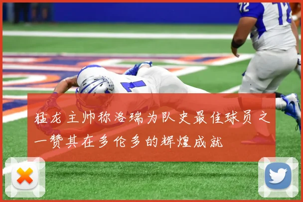 猛龙主帅称洛瑞为队史最佳球员之一赞其在多伦多的辉煌成就