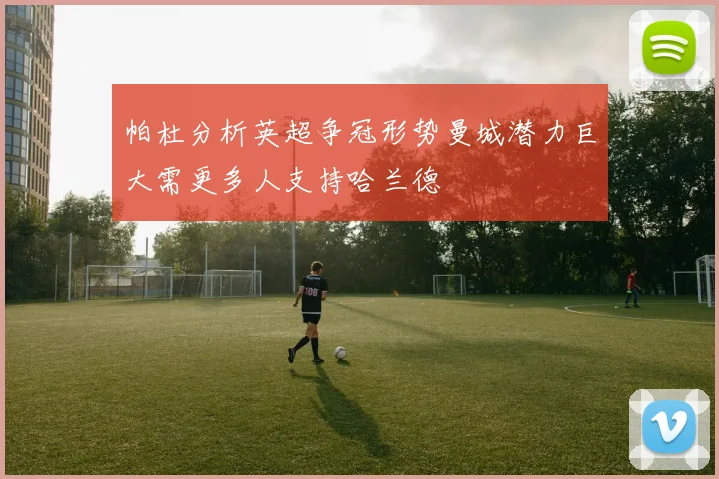 帕杜分析英超争冠形势曼城潜力巨大需更多人支持哈兰德