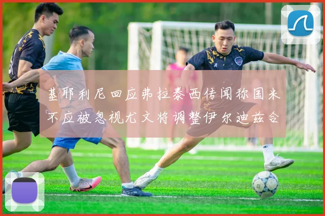 基耶利尼回应弗拉泰西传闻称国米不应被忽视尤文将调整伊尔迪兹合同内容