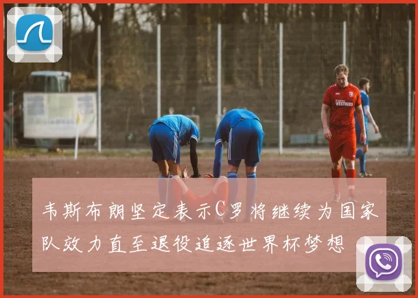 韦斯布朗坚定表示C罗将继续为国家队效力直至退役追逐世界杯梦想