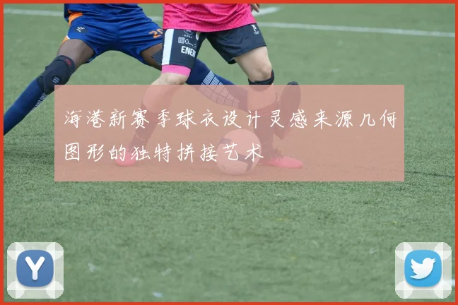 海港新赛季球衣设计灵感来源几何图形的独特拼接艺术
