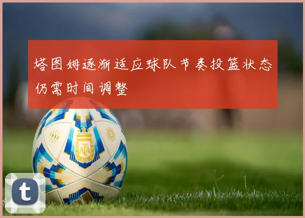 塔图姆逐渐适应球队节奏投篮状态仍需时间调整