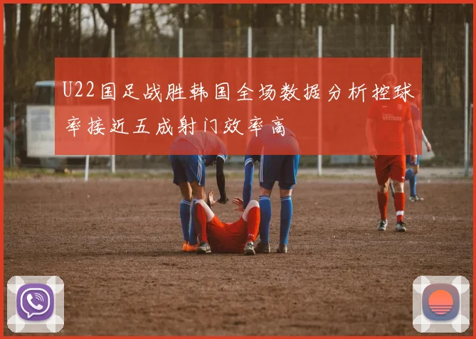 U22国足战胜韩国全场数据分析控球率接近五成射门效率高