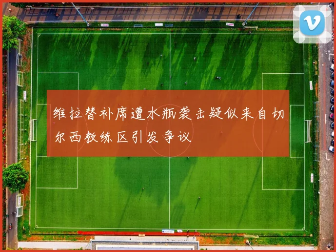 维拉替补席遭水瓶袭击疑似来自切尔西教练区引发争议