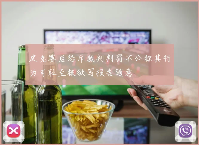 皮克赛后怒斥裁判判罚不公称其行为可耻至极欲写报告随意