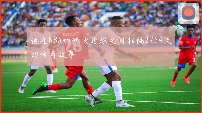 他在NBA的两次进球之间相隔2754天的传奇故事