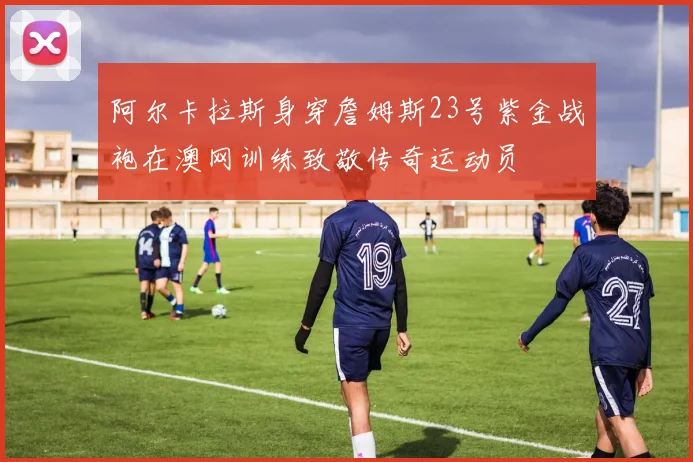 阿尔卡拉斯身穿詹姆斯23号紫金战袍在澳网训练致敬传奇运动员