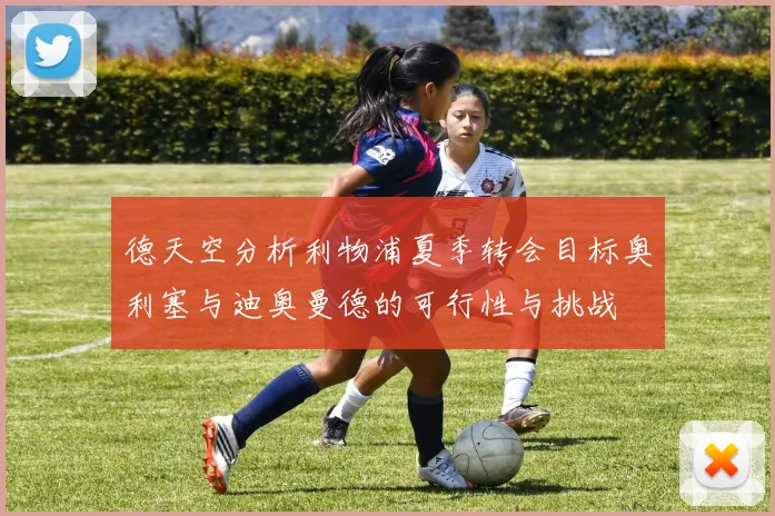 德天空分析利物浦夏季转会目标奥利塞与迪奥曼德的可行性与挑战