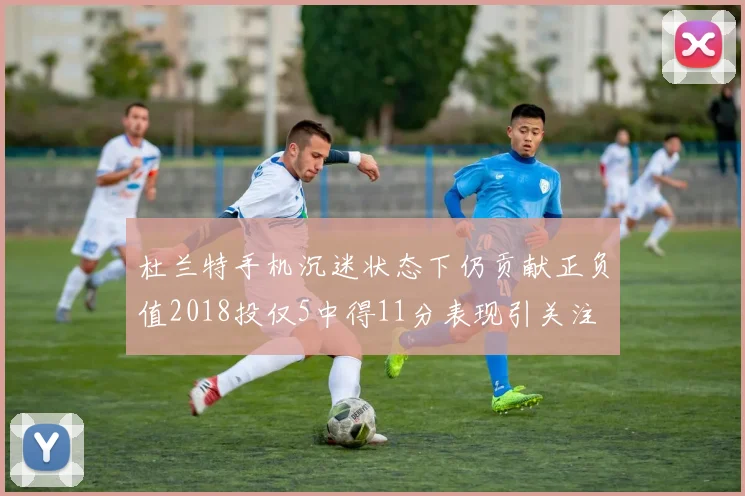 杜兰特手机沉迷状态下仍贡献正负值2018投仅5中得11分表现引关注