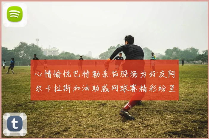 心情愉悦巴特勒亲临现场为好友阿尔卡拉斯加油助威网球赛精彩纷呈