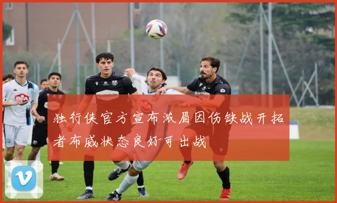 独行侠官方宣布浓眉因伤缺战开拓者布威状态良好可出战