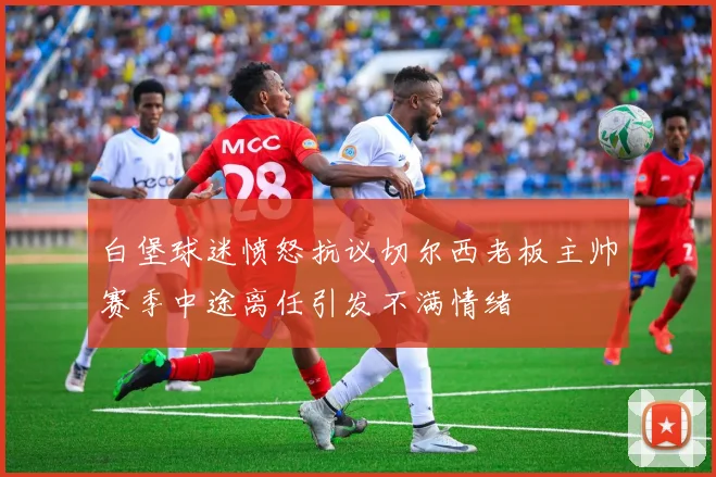 白堡球迷愤怒抗议切尔西老板主帅赛季中途离任引发不满情绪