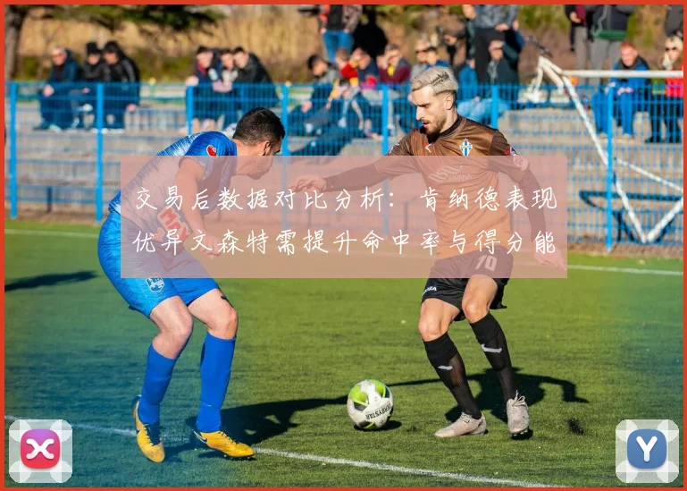 交易后数据对比分析:肯纳德表现优异文森特需提升命中率与得分能力