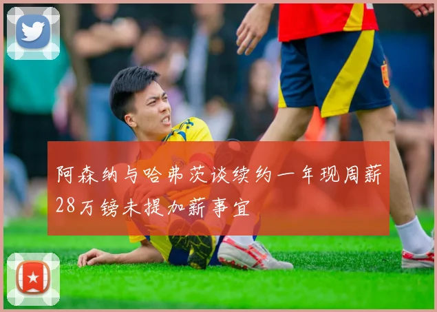 阿森纳与哈弗茨谈续约一年现周薪28万镑未提加薪事宜