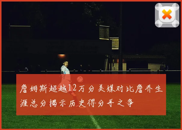 詹姆斯超越12万分美媒对比詹乔生涯总分揭示历史得分手之争