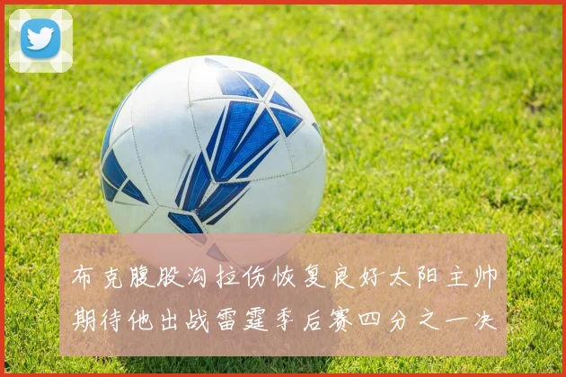 布克腹股沟拉伤恢复良好太阳主帅期待他出战雷霆季后赛四分之一决赛