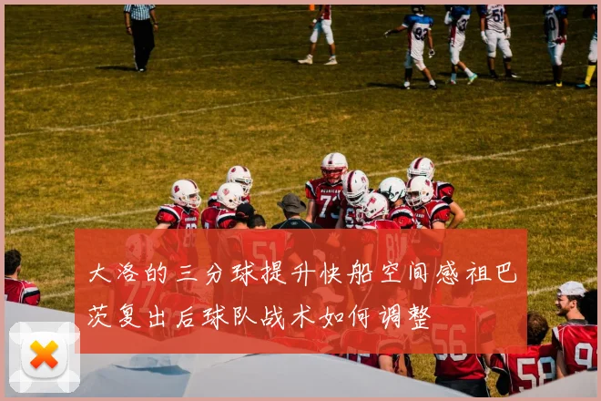 大洛的三分球提升快船空间感祖巴茨复出后球队战术如何调整