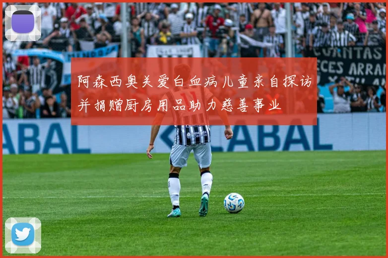 阿森西奥关爱白血病儿童亲自探访并捐赠厨房用品助力慈善事业