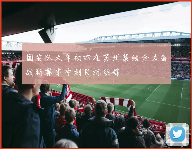 国安队大年初四在苏州集结全力备战新赛季冲刺目标明确