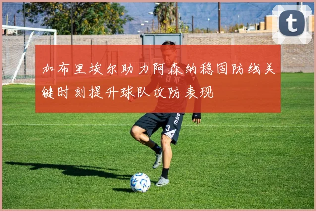 加布里埃尔助力阿森纳稳固防线关键时刻提升球队攻防表现
