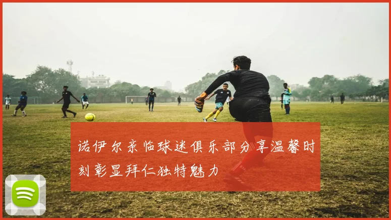 诺伊尔亲临球迷俱乐部分享温馨时刻彰显拜仁独特魅力