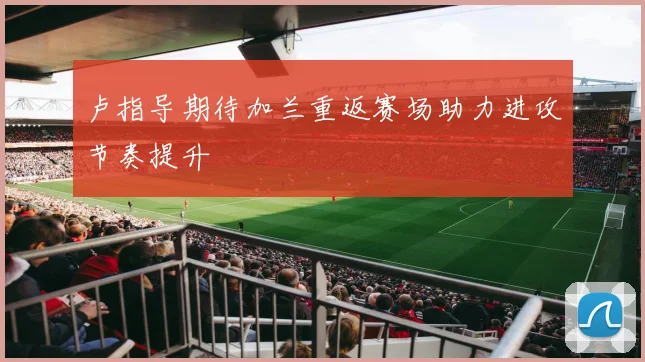 卢指导期待加兰重返赛场助力进攻节奏提升