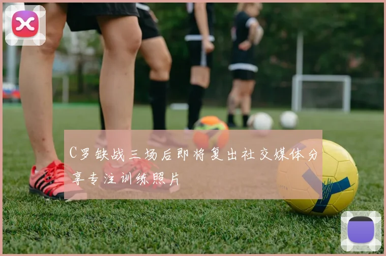 C罗缺战三场后即将复出社交媒体分享专注训练照片