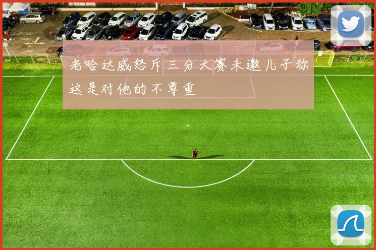 老哈达威怒斥三分大赛未邀儿子称这是对他的不尊重