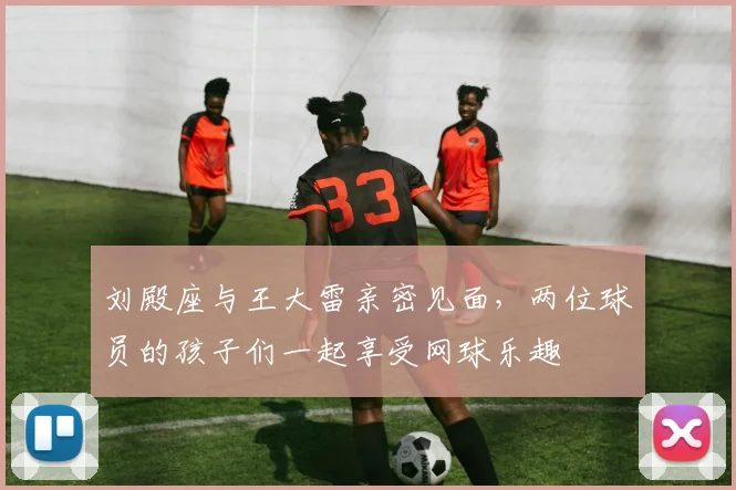 刘殿座与王大雷亲密见面，两位球员的孩子们一起享受网球乐趣