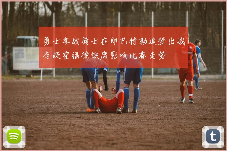勇士客战骑士在即巴特勒追梦出战存疑霍福德缺席影响比赛走势