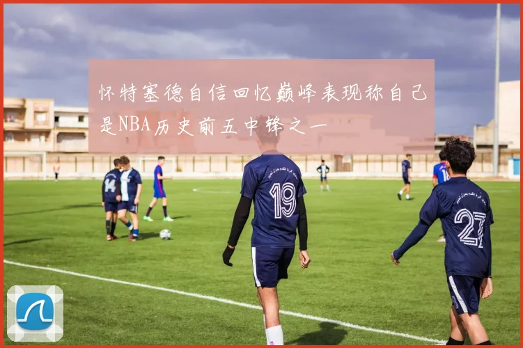 怀特塞德自信回忆巅峰表现称自己是NBA历史前五中锋之一