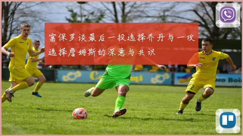 富保罗谈最后一投选择乔丹与一攻选择詹姆斯的深意与共识