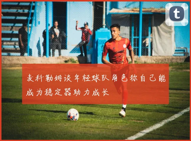 麦科勒姆谈年轻球队角色称自己能成为稳定器助力成长