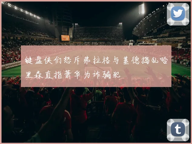 键盘侠们怒斥弗拉格与基德捣乱哈里森直指萧华为诈骗犯