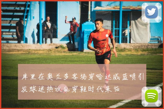 库里在奥兰多客场穿哈达威蓝喷引发球迷热议乱穿鞋时代来临