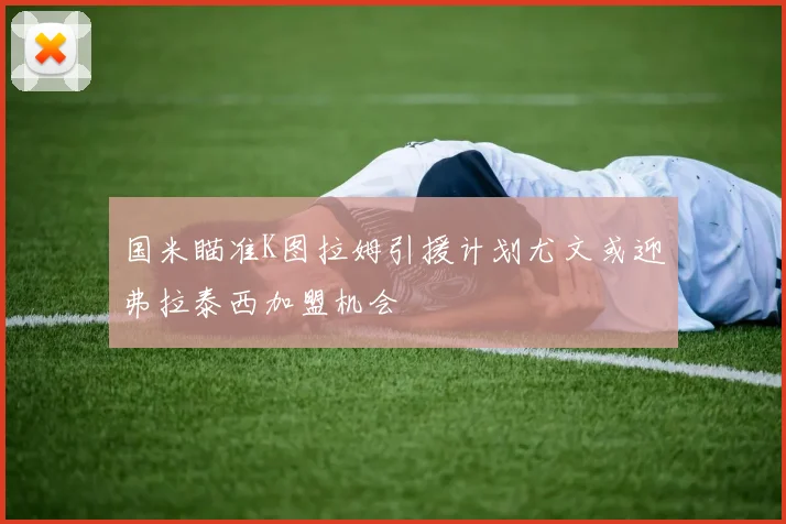 国米瞄准K图拉姆引援计划尤文或迎弗拉泰西加盟机会