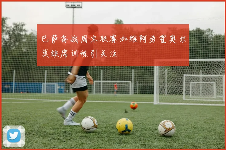 巴萨备战周末联赛加维阿劳霍奥尔莫缺席训练引关注