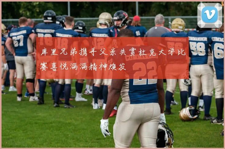 库里兄弟携手父亲共赏杜克大学比赛喜悦满满精神焕发