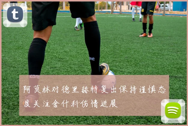 阿莫林对德里赫特复出保持谨慎态度关注舍什科伤情进展